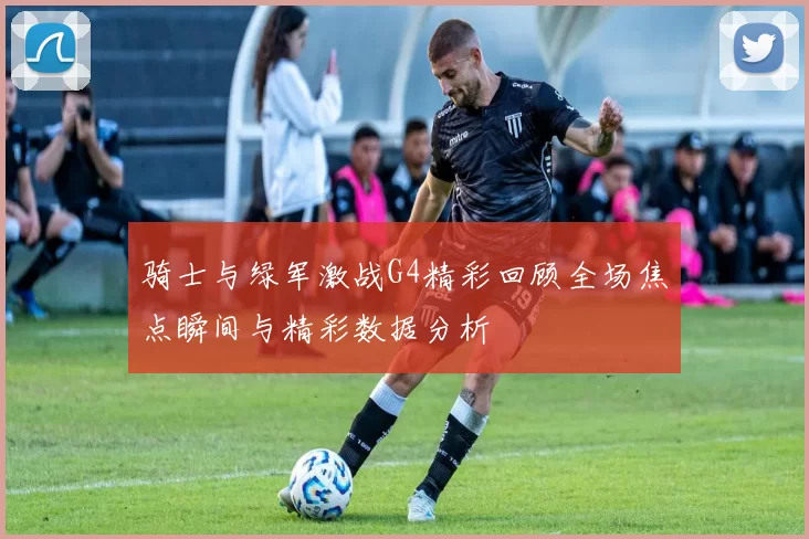 骑士与绿军激战G4精彩回顾全场焦点瞬间与精彩数据分析