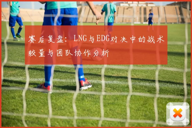 赛后复盘：LNG与EDG对决中的战术较量与团队协作分析