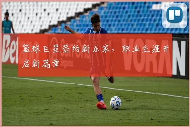 篮球巨星签约新东家，职业生涯开启新篇章