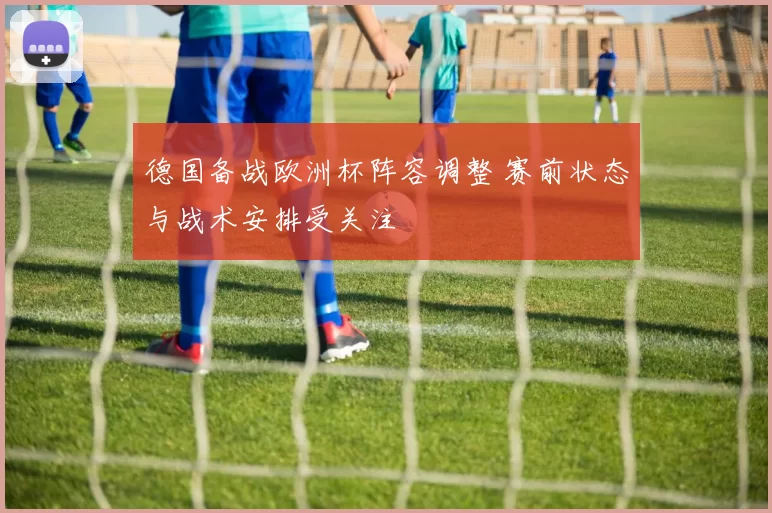 德国备战欧洲杯阵容调整 赛前状态与战术安排受关注