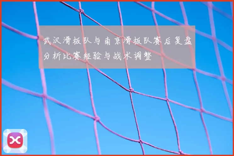 武汉滑板队与南京滑板队赛后复盘分析比赛经验与战术调整