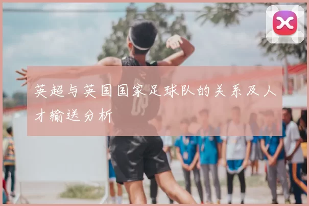 英超与英国国家足球队的关系及人才输送分析