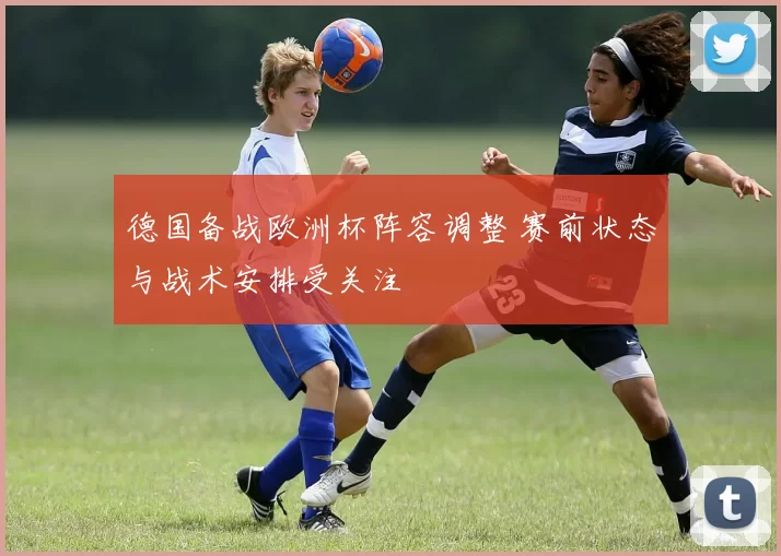 德国备战欧洲杯阵容调整 赛前状态与战术安排受关注