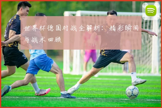 世界杯德国对战全解析：精彩瞬间与战术回顾