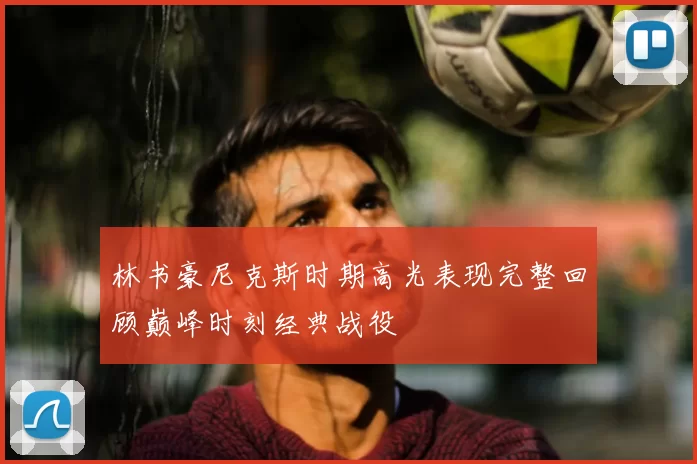 林书豪尼克斯时期高光表现完整回顾巅峰时刻经典战役