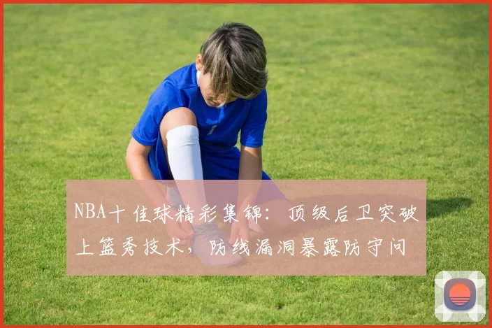 NBA十佳球精彩集锦：顶级后卫突破上篮秀技术，防线漏洞暴露防守问题