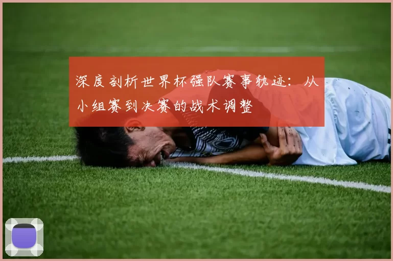 深度剖析世界杯强队赛事轨迹：从小组赛到决赛的战术调整