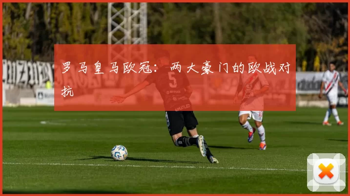 罗马皇马欧冠：两大豪门的欧战对抗