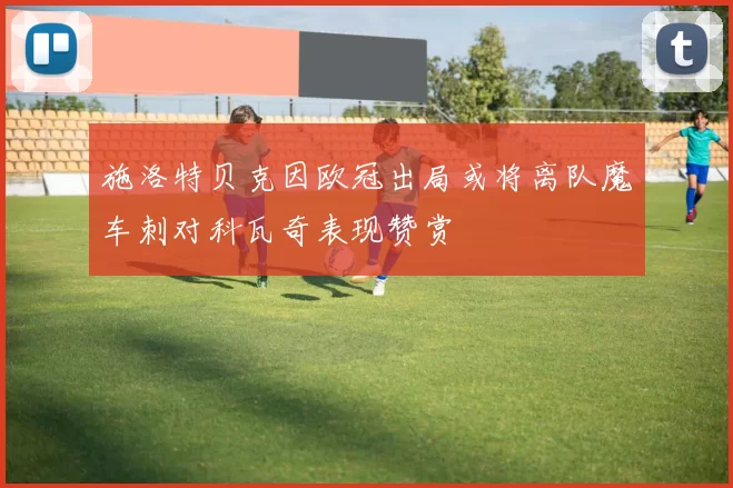 施洛特贝克因欧冠出局或将离队魔车刺对科瓦奇表现赞赏