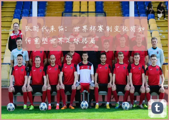 队时代来临:世界杯赛制变化将如何重塑世界足球格局