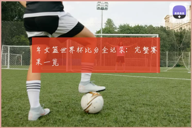 年女篮世界杯比分全记录：完整赛果一览