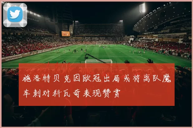 施洛特贝克因欧冠出局或将离队魔车刺对科瓦奇表现赞赏