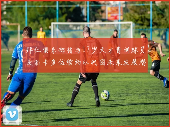 拜仁俱乐部将与17岁天才青训球员麦孔卡多佐续约以巩固未来发展潜力