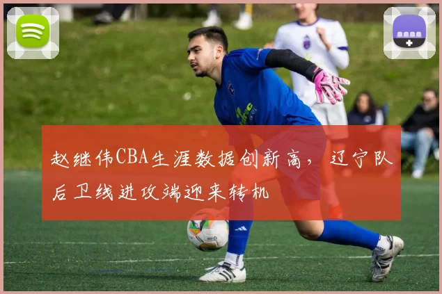 赵继伟CBA生涯数据创新高，辽宁队后卫线进攻端迎来转机