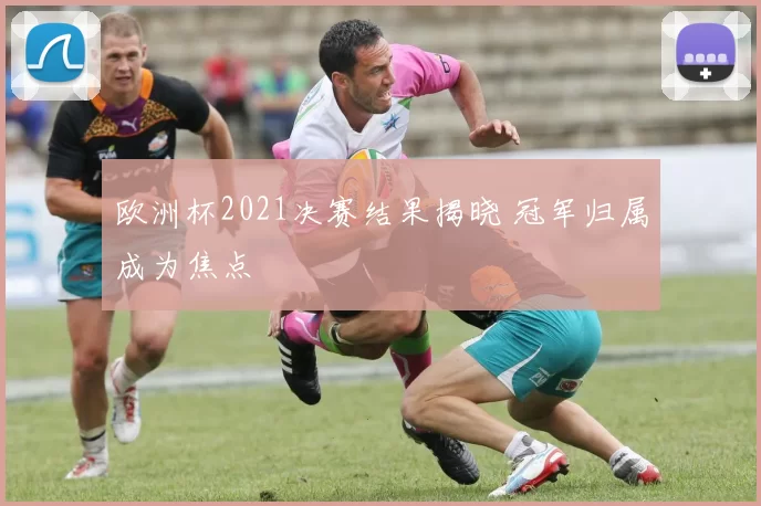 欧洲杯2021决赛结果揭晓 冠军归属成为焦点