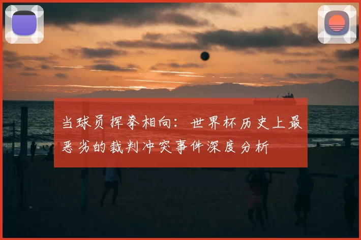 当球员挥拳相向：世界杯历史上最恶劣的裁判冲突事件深度分析