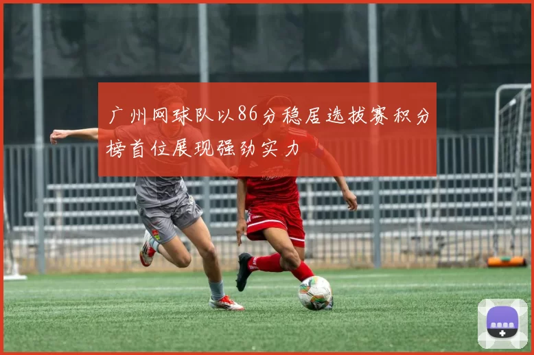 广州网球队以86分稳居选拔赛积分榜首位展现强劲实力