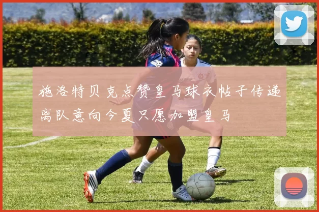 施洛特贝克点赞皇马球衣帖子传递离队意向今夏只愿加盟皇马