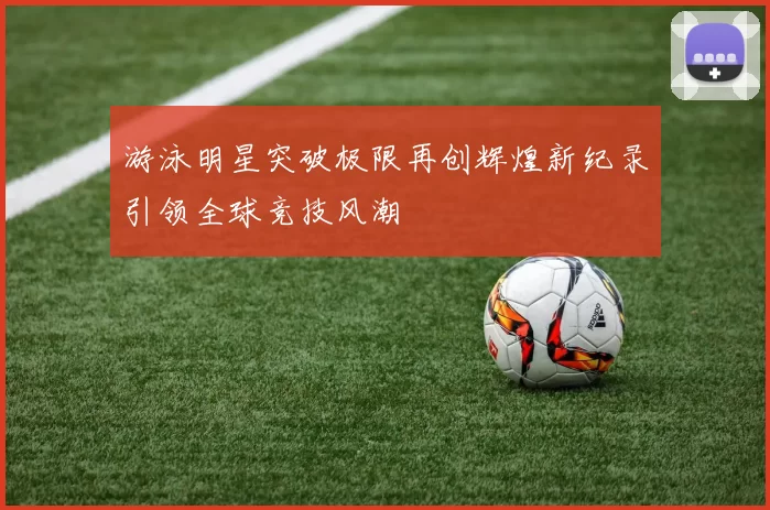 游泳明星突破极限再创辉煌新纪录引领全球竞技风潮