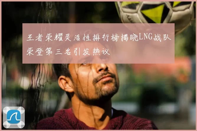 王者荣耀灵活性排行榜揭晓LNG战队荣登第三名引发热议