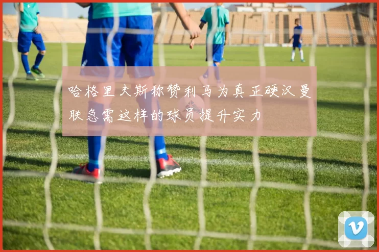 哈格里夫斯称赞利马为真正硬汉曼联急需这样的球员提升实力