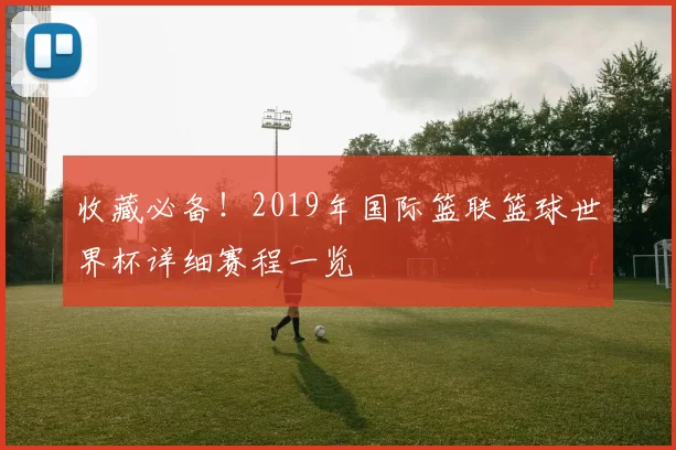 收藏必备！2019年国际篮联篮球世界杯详细赛程一览