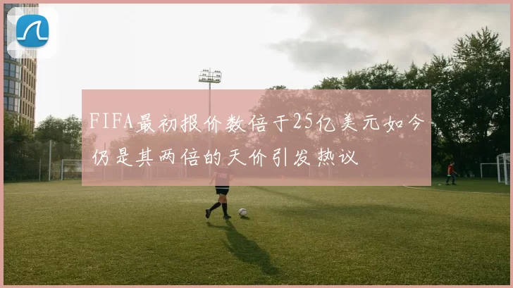 FIFA最初报价数倍于25亿美元如今仍是其两倍的天价引发热议