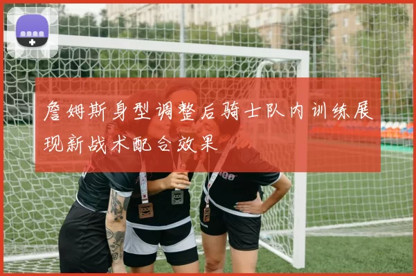 詹姆斯身型调整后骑士队内训练展现新战术配合效果