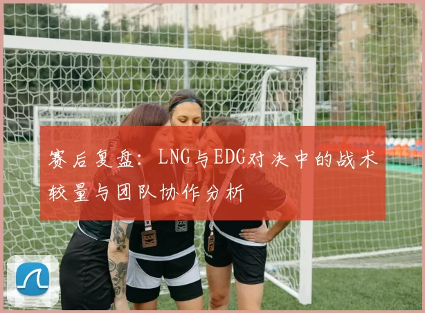 赛后复盘：LNG与EDG对决中的战术较量与团队协作分析