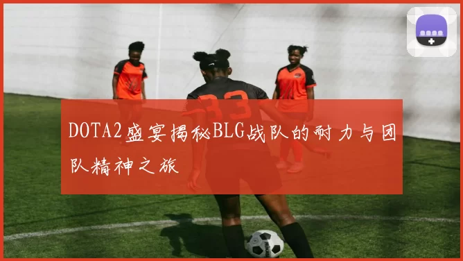 DOTA2盛宴揭秘BLG战队的耐力与团队精神之旅