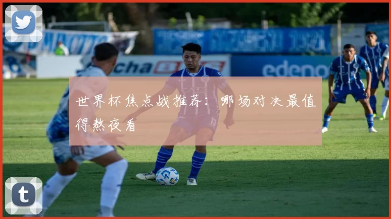 世界杯焦点战推荐：哪场对决最值得熬夜看