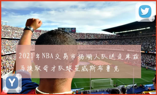 2021年NBA交易市场湖人队送走库兹马换取奇才队球星威斯布鲁克