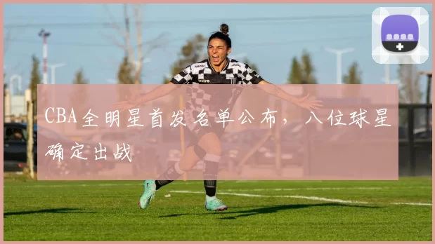 CBA全明星首发名单公布，八位球星确定出战