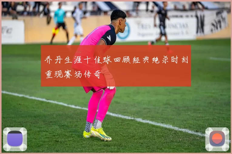 乔丹生涯十佳球回顾经典绝杀时刻重现赛场传奇