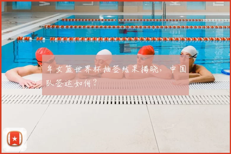 年女篮世界杯抽签结果揭晓，中国队签运如何？