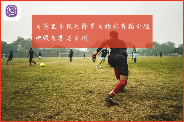 马德里竞技对阵罗马精彩直播全程回顾与赛后分析