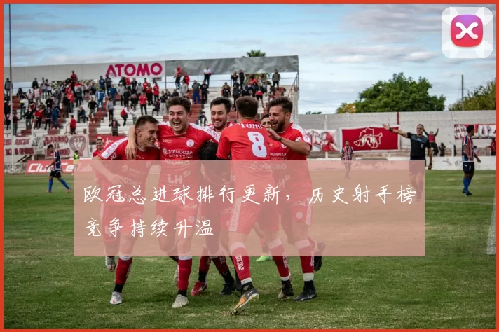 欧冠总进球排行更新，历史射手榜竞争持续升温