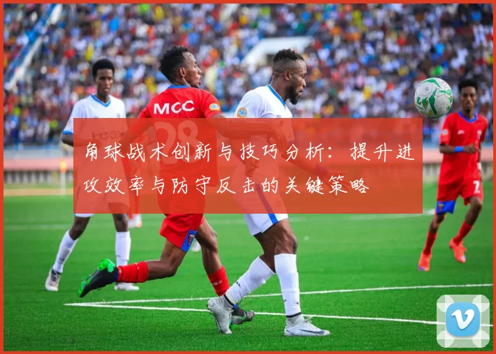 角球战术创新与技巧分析：提升进攻效率与防守反击的关键策略