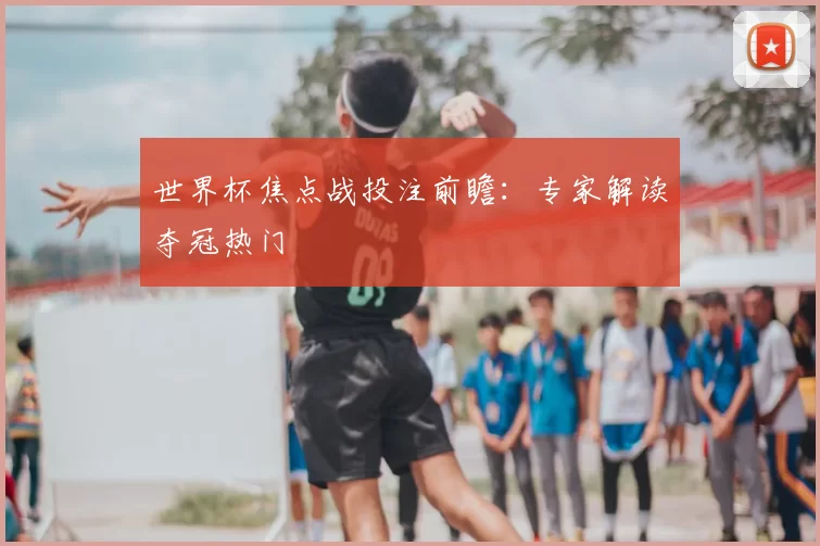 世界杯焦点战投注前瞻:专家解读夺冠热门