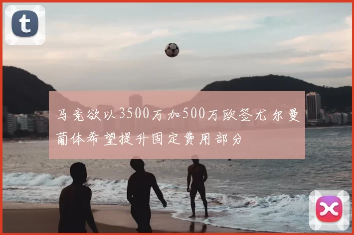 马竞欲以3500万加500万欧签尤尔曼葡体希望提升固定费用部分