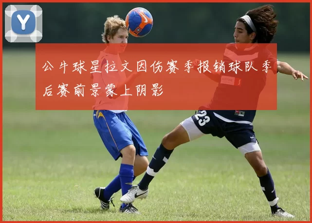 公牛球星拉文因伤赛季报销球队季后赛前景蒙上阴影