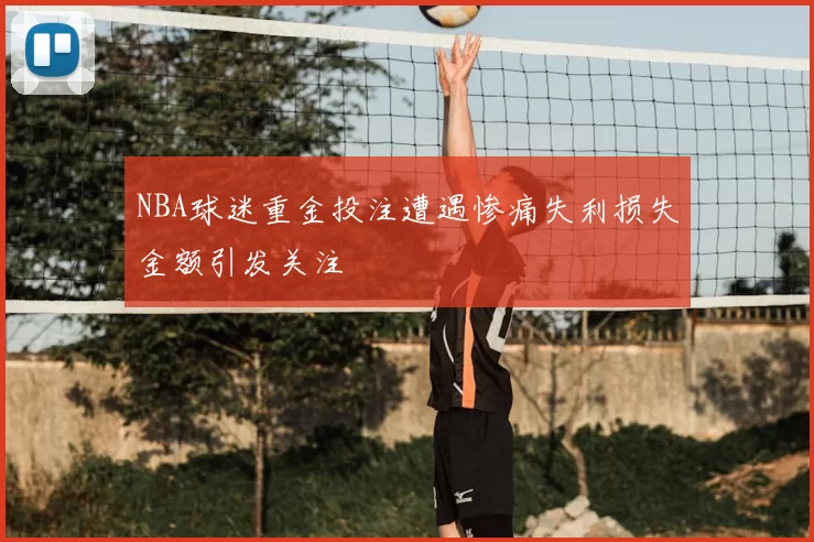 NBA球迷重金投注遭遇惨痛失利损失金额引发关注