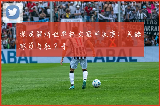 深度解析世界杯女篮半决赛：关键球员与胜负手