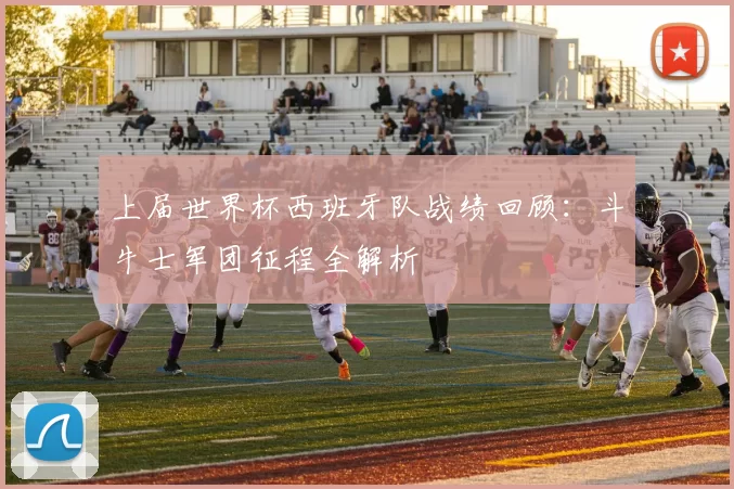 上届世界杯西班牙队战绩回顾：斗牛士军团征程全解析